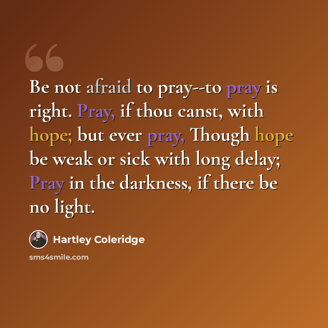 “Be not afraid to pray--to pray is right. Pray, if thou canst, with hope; but ever pray, Though hope be weak or sick with long delay; Pray in the darkness, if there be no light.” quote by Hartley Coleridge