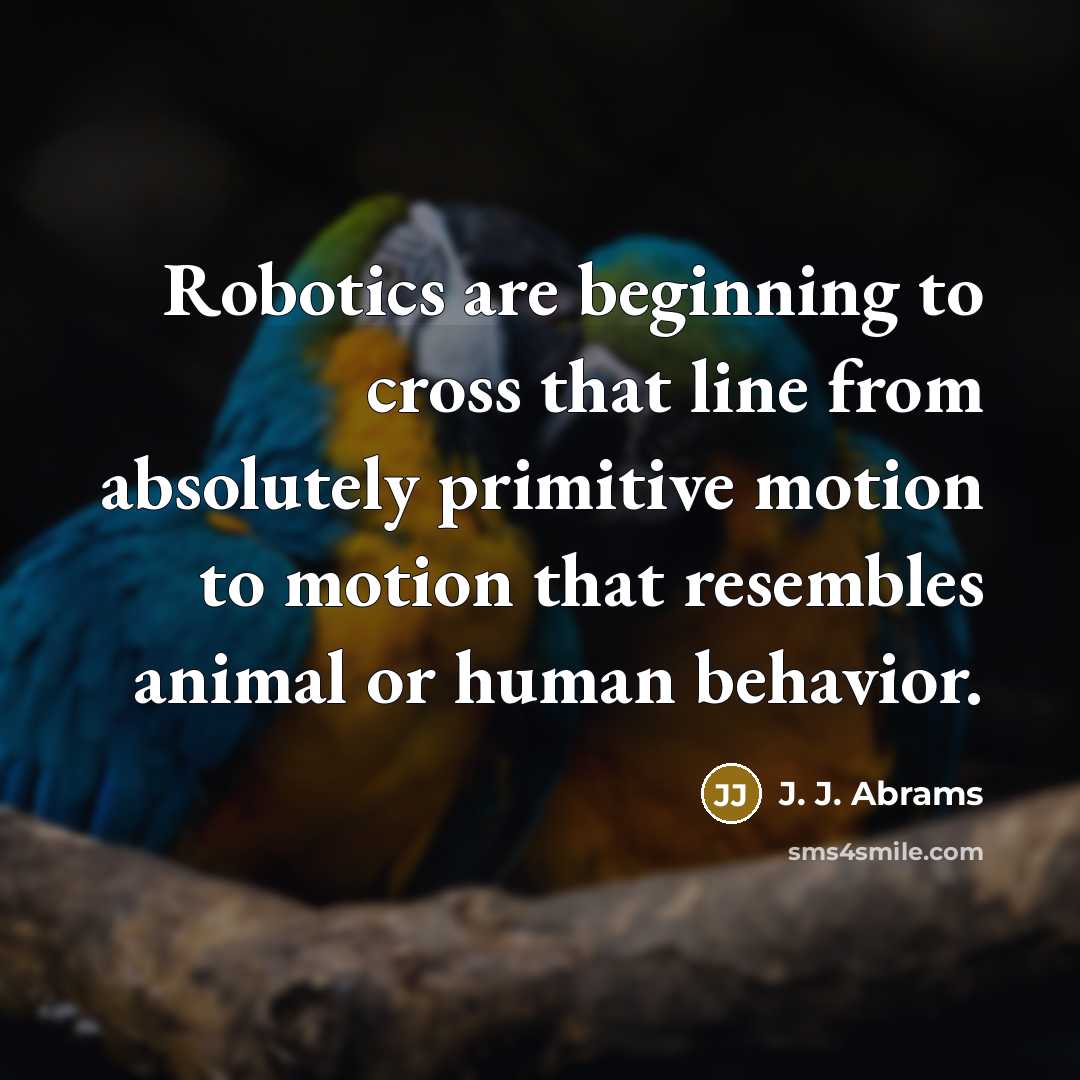 “Robotics are beginning to cross that line from absolutely primitive motion to motion that resembles animal or human behavior.” quote by J. J. Abrams
