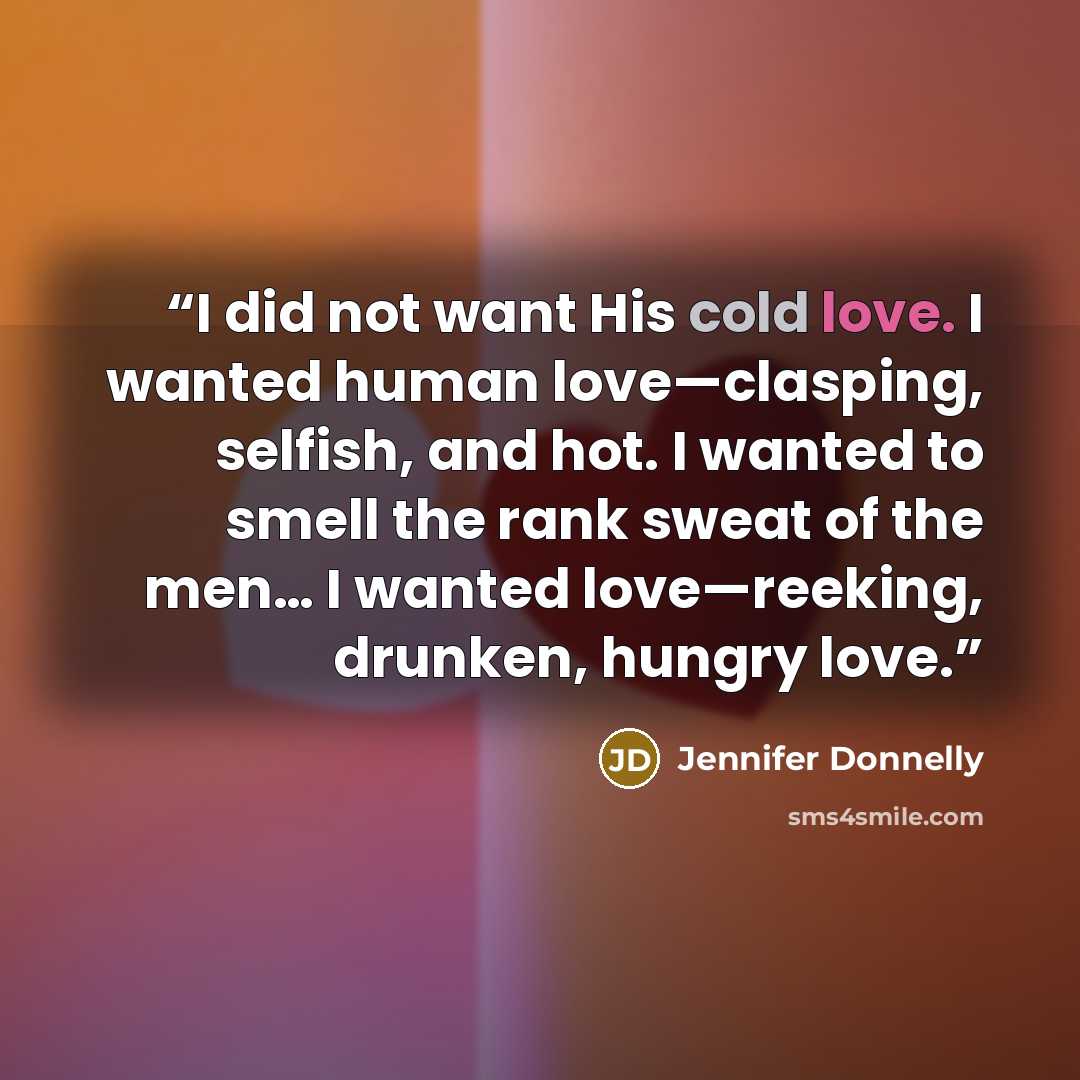 “I did not want His cold love. I wanted human love—clasping, selfish, and hot. I wanted to smell the rank sweat of the men… I wanted love—reeking, drunken, hungry love.” quote by Jennifer Donnelly
