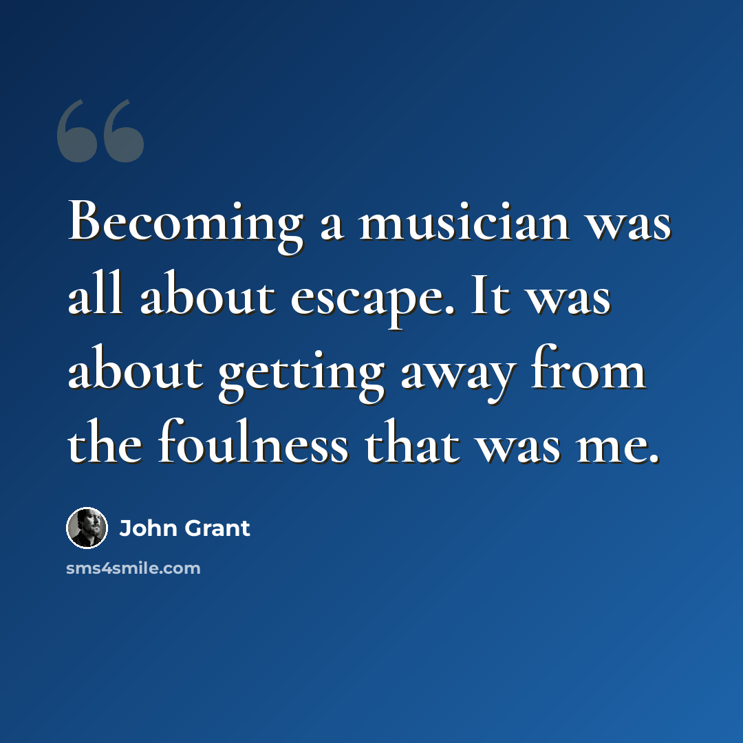 “Becoming a musician was all about escape. It was about getting away from the foulness that was me.” quote by John Grant