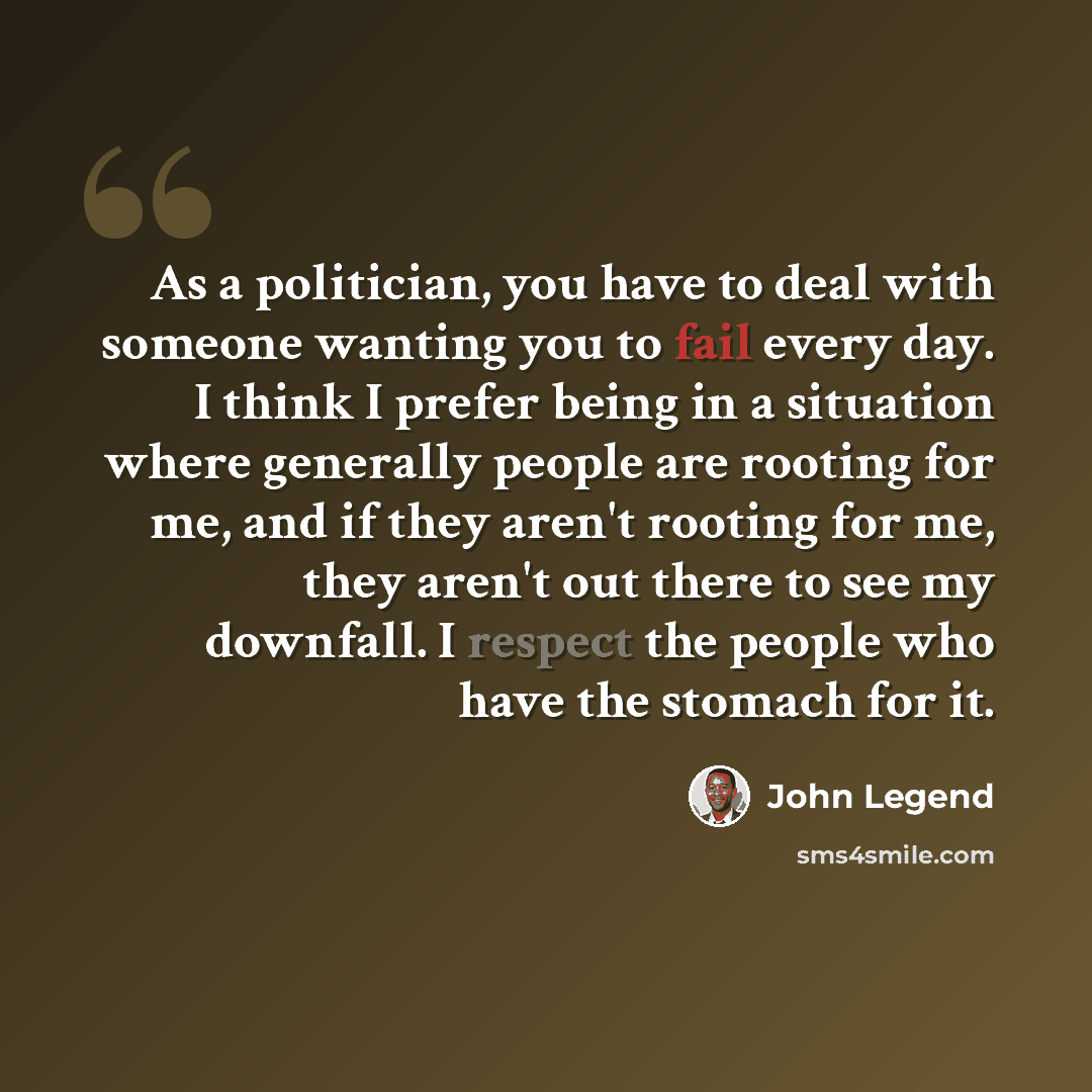 “As a politician, you have to deal with someone wanting you to fail every day. I think I prefer being in a situation where generally people are rooting for me, and if they aren't rooting for me, they aren't out there to see my downfall. I respect the people who have the stomach for it.” quote by John Legend