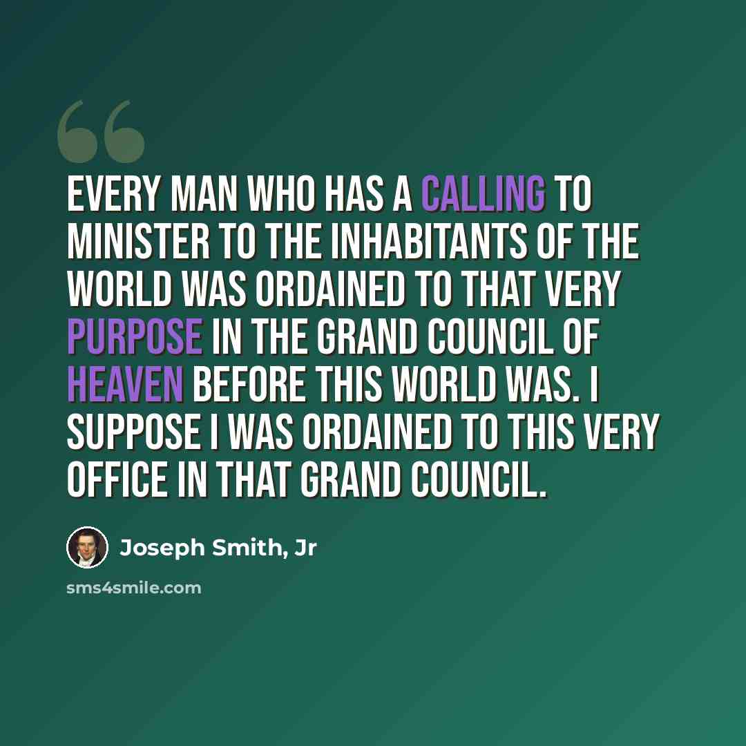 “Every man who has a calling to minister to the inhabitants of the world was ordained to that very purpose in the Grand Council of heaven before this world was. I suppose I was ordained to this very office in that Grand Council.” quote by Joseph Smith, Jr