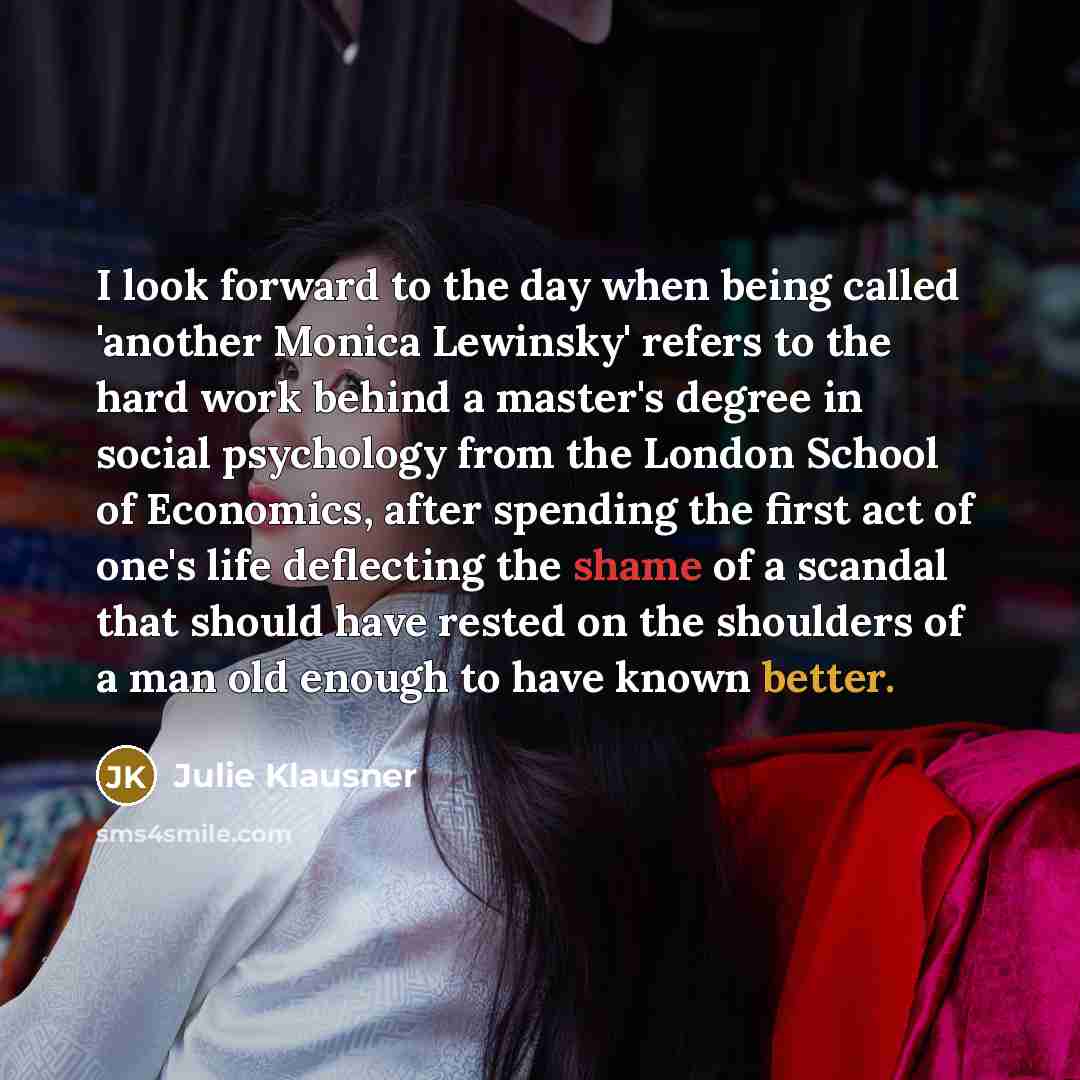 “I look forward to the day when being called 'another Monica Lewinsky' refers to the hard work behind a master's degree in social psychology from the London School of Economics, after spending the first act of one's life deflecting the shame of a scandal that should have rested on the shoulders of…” quote by Julie Klausner