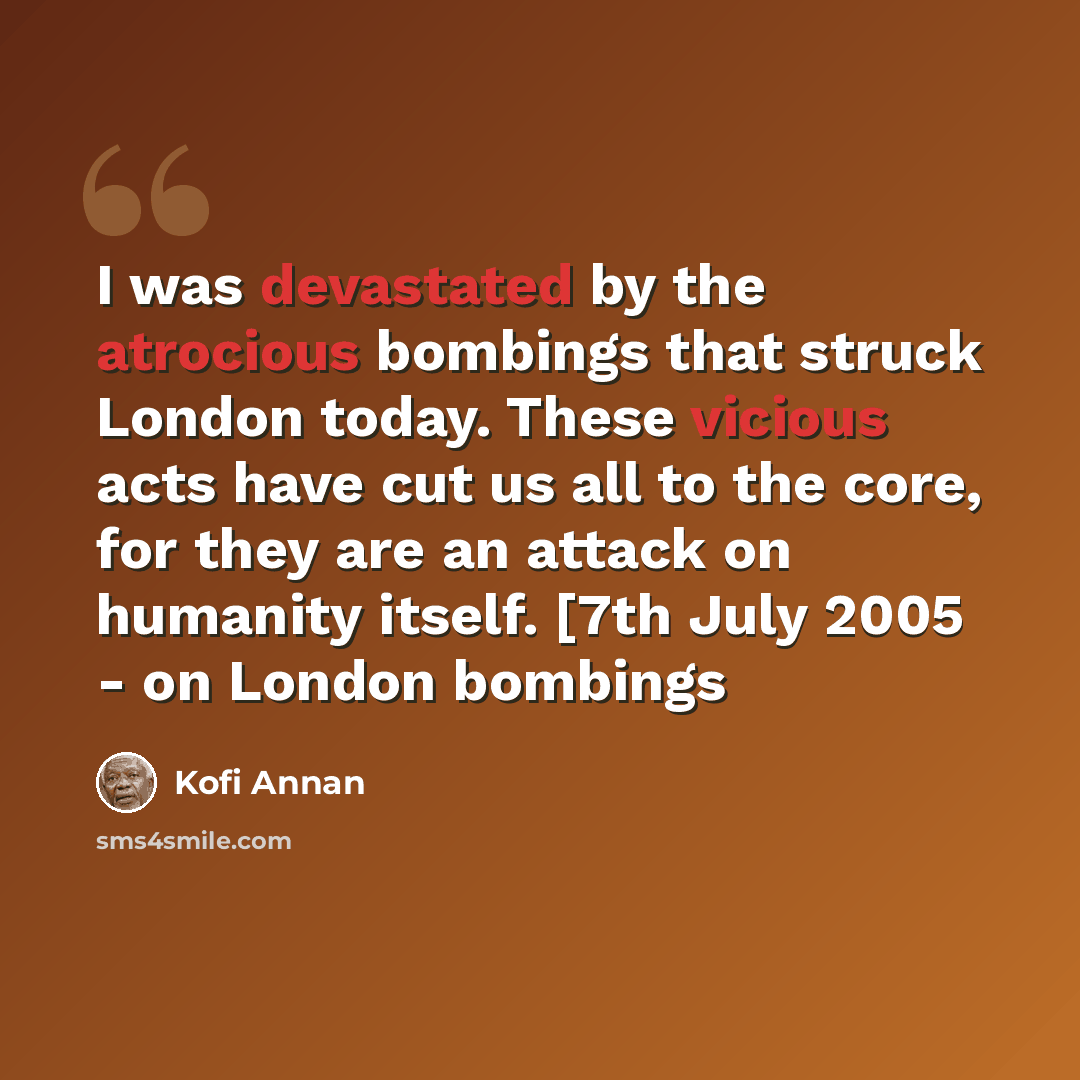 “I was devastated by the atrocious bombings that struck London today. These vicious acts have cut us all to the core, for they are an attack on humanity itself. [7th July 2005 - on London bombings” quote by Kofi Annan