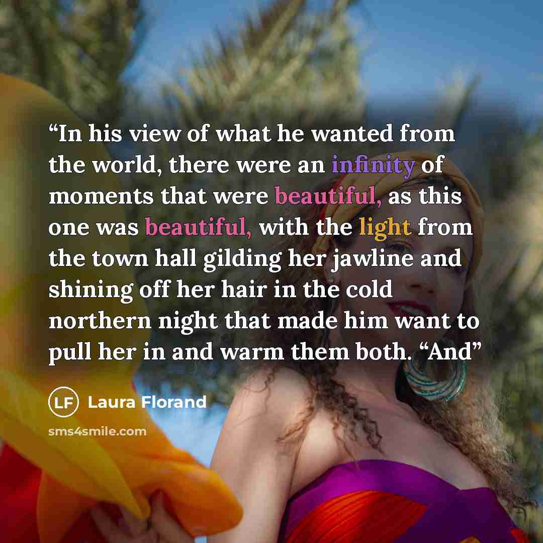 “In his view of what he wanted from the world, there were an infinity of moments that were beautiful, as this one was beautiful, with the light from the town hall gilding her jawline and shining off her hair in the cold northern night that made him want to pull her in and warm them both. “And” quote by Laura Florand