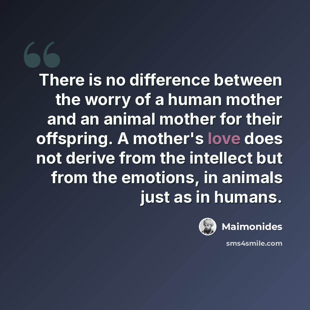 “There is no difference between the worry of a human mother and an animal mother for their offspring. A mother's love does not derive from the intellect but from the emotions, in animals just as in humans.” quote by Maimonides