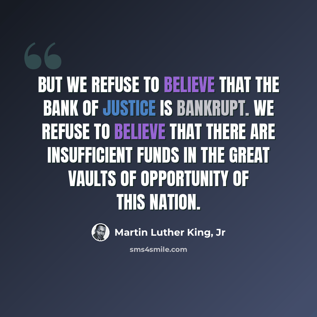 “But we refuse to believe that the bank of justice is bankrupt. We refuse to believe that there are insufficient funds in the great vaults of opportunity of this nation.” quote by Martin Luther King, Jr