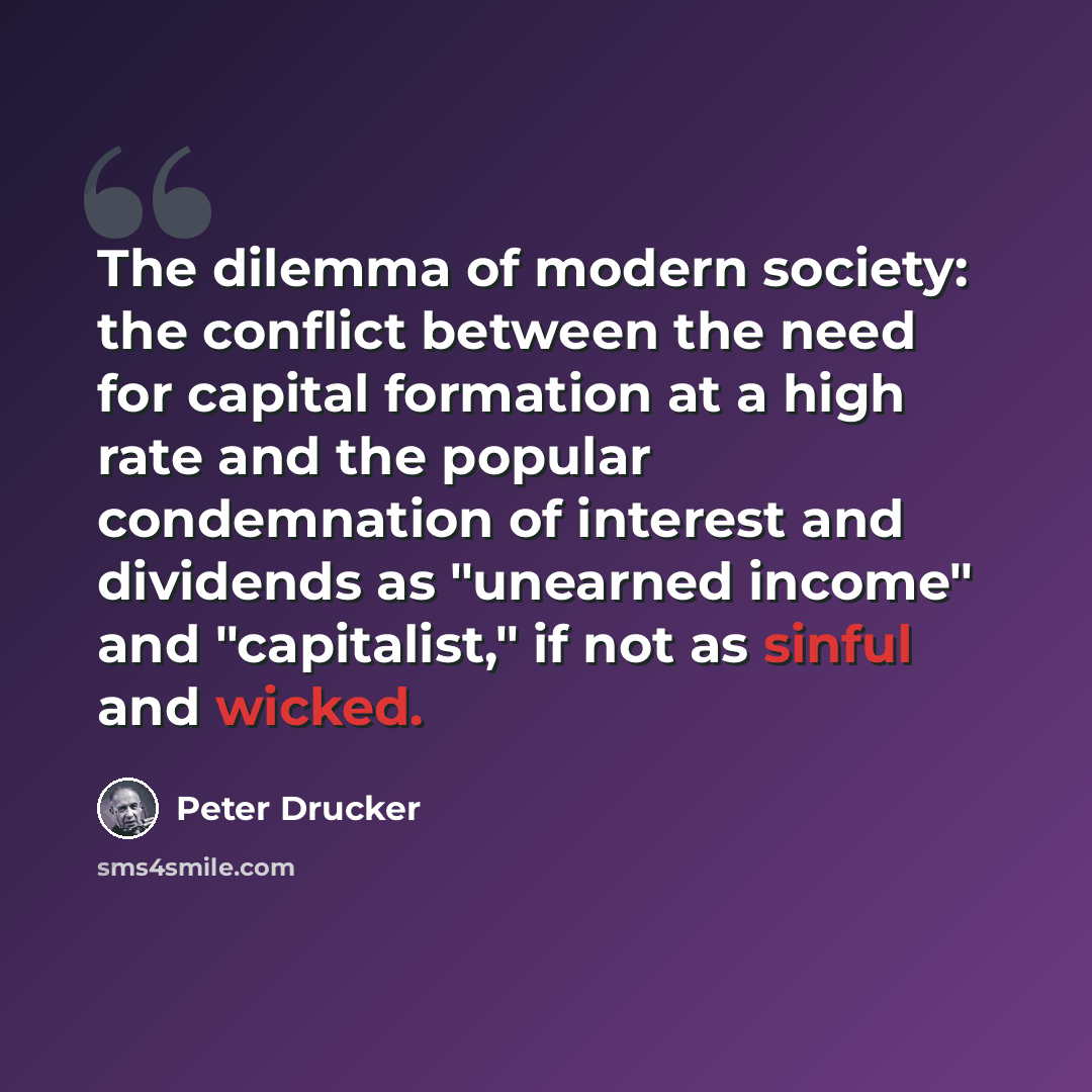 “The dilemma of modern society: the conflict between the need for capital formation at a high rate and the popular condemnation of interest and dividends as "unearned income" and "capitalist," if not as sinful and wicked.” quote by Peter Drucker