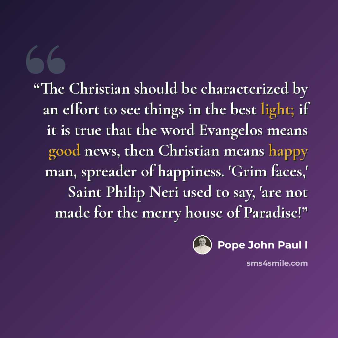 “The Christian should be characterized by an effort to see things in the best light; if it is true that the word Evangelos means good news, then Christian means happy man, spreader of happiness. 'Grim faces,' Saint Philip Neri used to say, 'are not made for the merry house of Paradise!” quote by Pope John Paul I