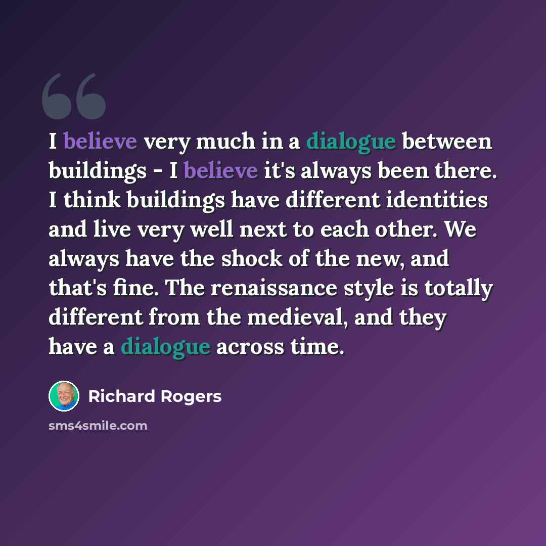 “I believe very much in a dialogue between buildings - I believe it's always been there. I think buildings have different identities and live very well next to each other. We always have the shock of the new, and that's fine. The renaissance style is totally different from the medieval, and they…” quote by Richard Rogers