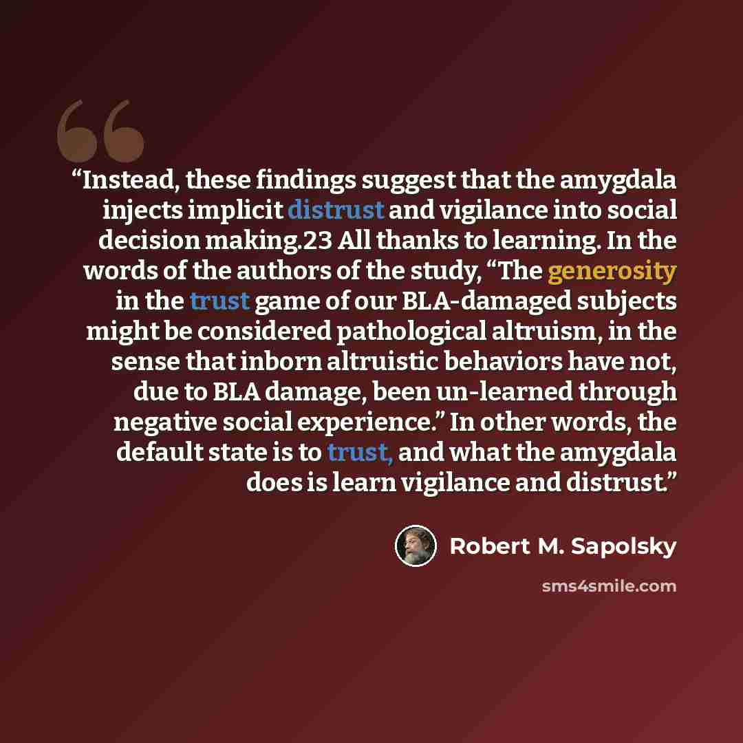 “Instead, these findings suggest that the amygdala injects implicit distrust and vigilance into social decision making.23 All thanks to learning. In the words of the authors of the study, “The generosity in the trust game of our BLA-damaged subjects might be considered pathological altruism, in the…” quote by Robert M. Sapolsky