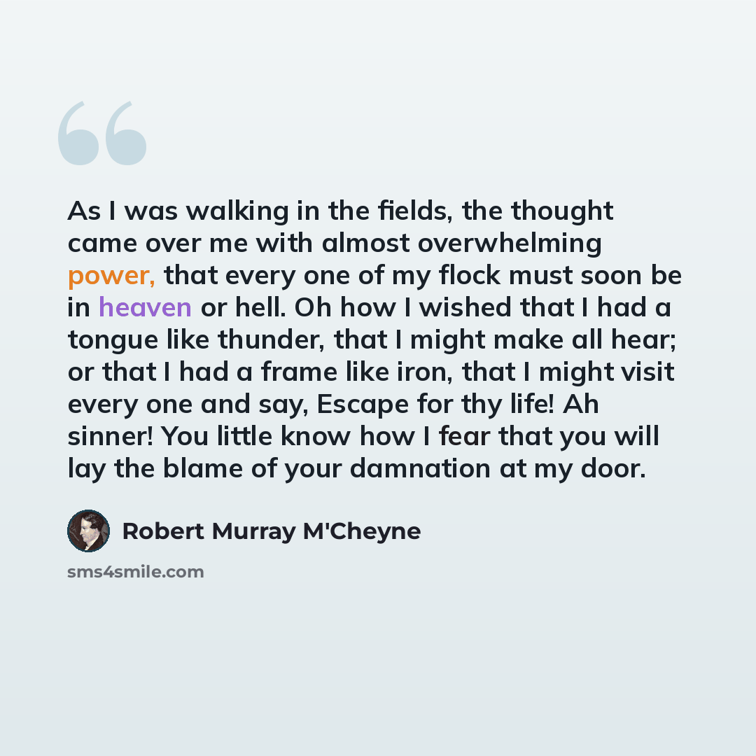 “As I was walking in the fields, the thought came over me with almost overwhelming power, that every one of my flock must soon be in heaven or hell. Oh how I wished that I had a tongue like thunder, that I might make all hear; or that I had a frame like iron, that I might visit every one and say…” quote by Robert Murray M'Cheyne