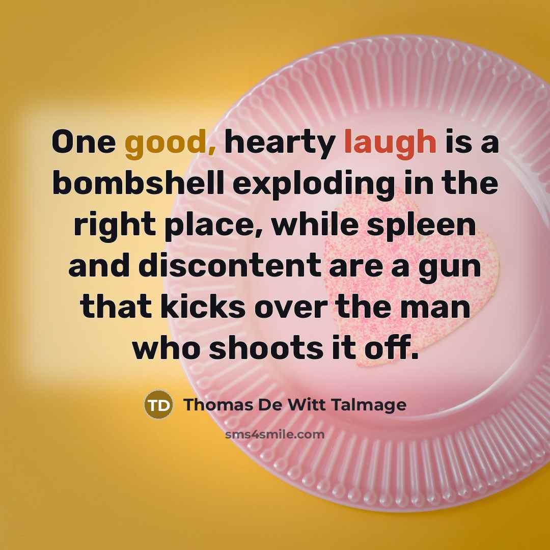 “One good, hearty laugh is a bombshell exploding in the right place, while spleen and discontent are a gun that kicks over the man who shoots it off.” quote by Thomas De Witt Talmage