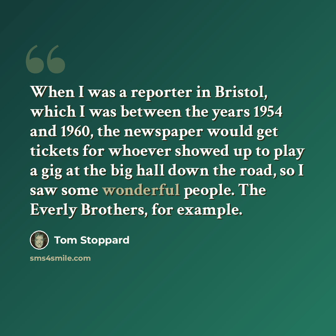 “When I was a reporter in Bristol, which I was between the years 1954 and 1960, the newspaper would get tickets for whoever showed up to play a gig at the big hall down the road, so I saw some wonderful people. The Everly Brothers, for example.” quote by Tom Stoppard