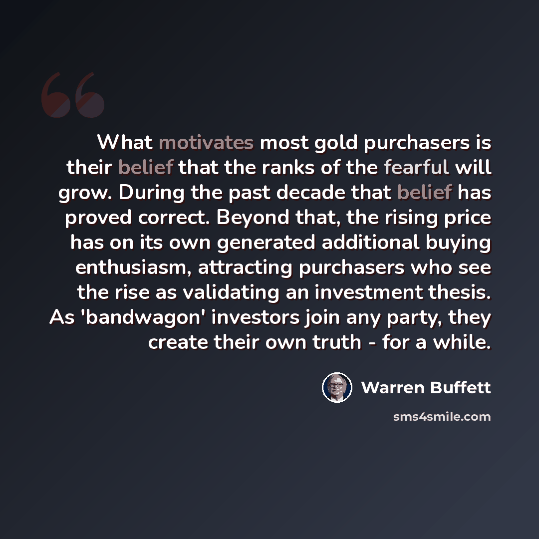 “What motivates most gold purchasers is their belief that the ranks of the fearful will grow. During the past decade that belief has proved correct. Beyond that, the rising price has on its own generated additional buying enthusiasm, attracting purchasers who see the rise as validating an…” quote by Warren Buffett