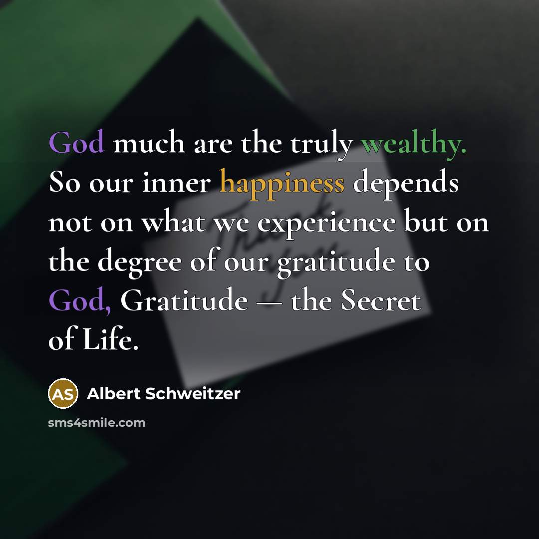 “God much are the truly wealthy. So our inner happiness depends not on what we experience but on the degree of our gratitude to God, Gratitude — the Secret of Life.” quote by Albert Schweitzer