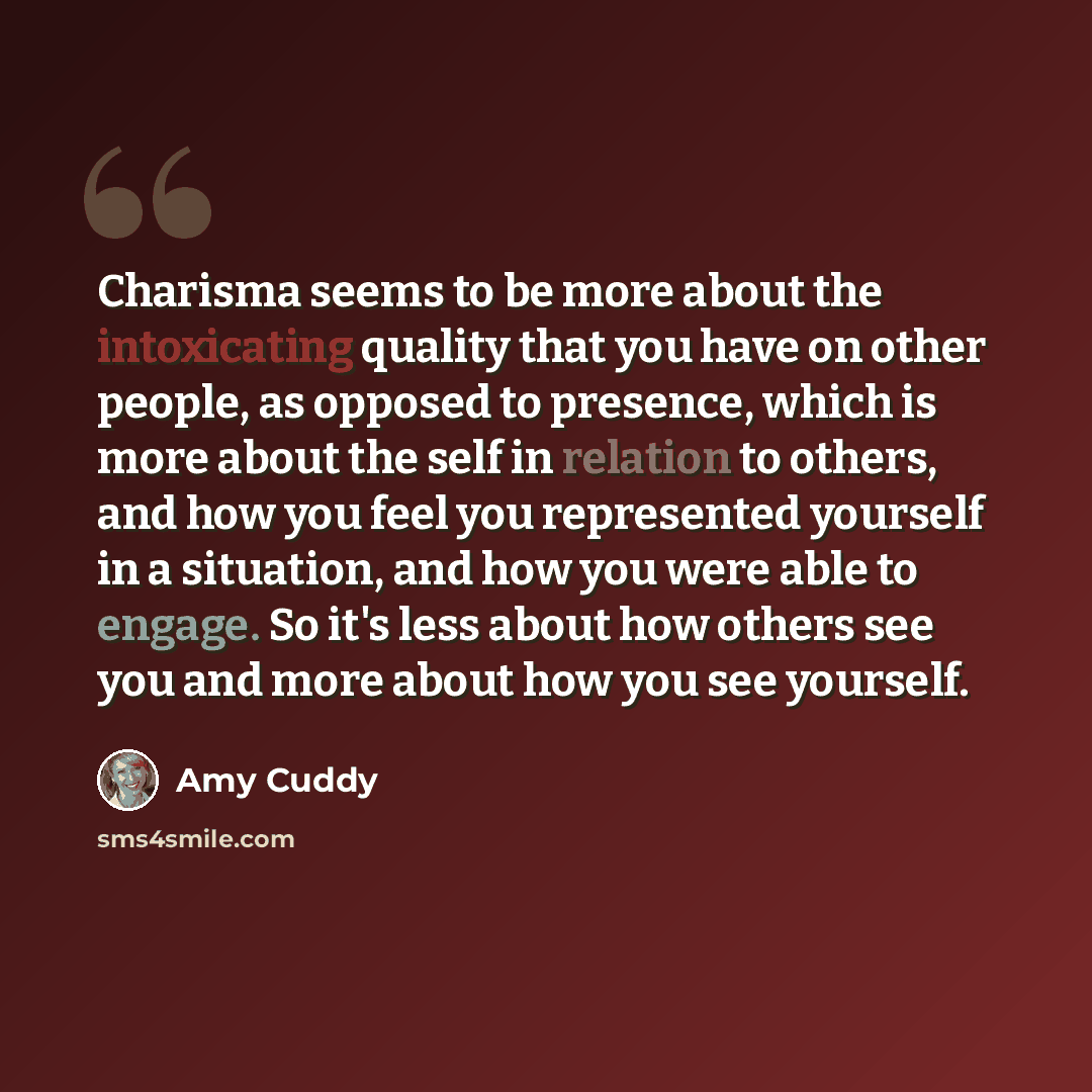 “Charisma seems to be more about the intoxicating quality that you have on other people, as opposed to presence, which is more about the self in relation to others, and how you feel you represented yourself in a situation, and how you were able to engage. So it's less about how others see you and…” quote by Amy Cuddy