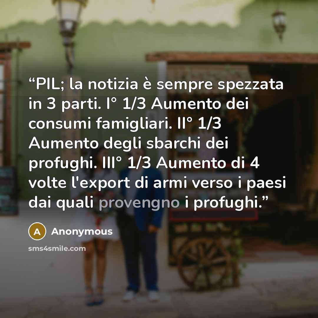 “PIL; la notizia è sempre spezzata in 3 parti. I° 1/3 Aumento dei consumi famigliari. II° 1/3 Aumento degli sbarchi dei profughi. III° 1/3 Aumento di 4 volte l'export di armi verso i paesi dai quali provengno i profughi.” quote by Anonymous