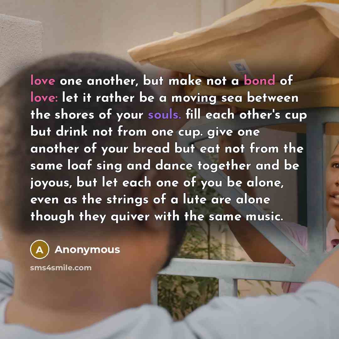 “love one another, but make not a bond of love: let it rather be a moving sea between the shores of your souls. fill each other's cup but drink not from one cup. give one another of your bread but eat not from the same loaf sing and dance together and be joyous, but let each one of you be alone…” quote by Anonymous