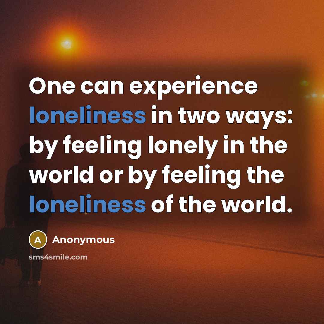 “One can experience loneliness in two ways: by feeling lonely in the world or by feeling the loneliness of the world.” quote by Anonymous