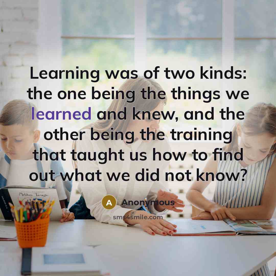 “Learning was of two kinds: the one being the things we learned and knew, and the other being the training that taught us how to find out what we did not know?” quote by Anonymous