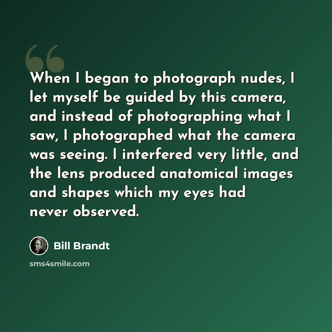 “When I began to photograph nudes, I let myself be guided by this camera, and instead of photographing what I saw, I photographed what the camera was seeing. I interfered very little, and the lens produced anatomical images and shapes which my eyes had never observed.” quote by Bill Brandt