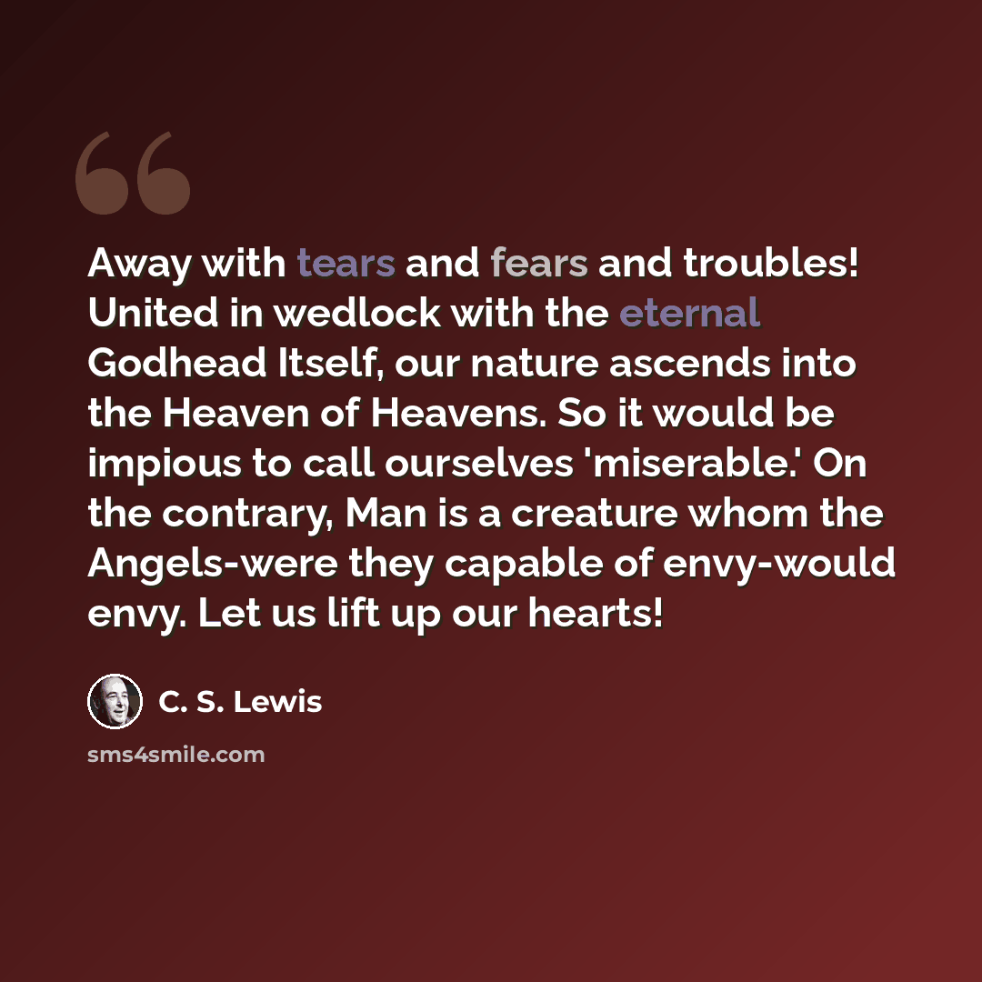 “Away with tears and fears and troubles! United in wedlock with the eternal Godhead Itself, our nature ascends into the Heaven of Heavens. So it would be impious to call ourselves 'miserable.' On the contrary, Man is a creature whom the Angels-were they capable of envy-would envy. Let us lift up…” quote by C. S. Lewis