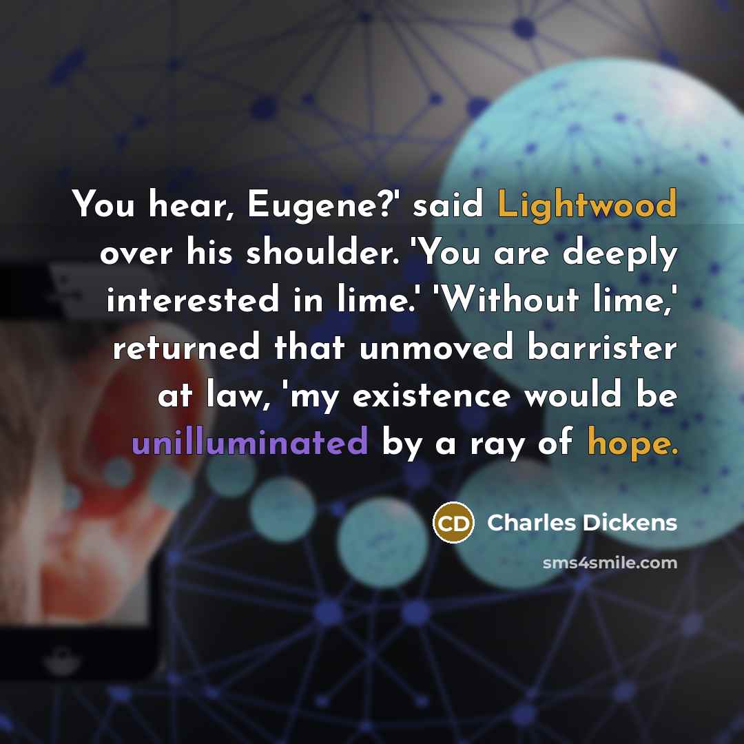 “You hear, Eugene?' said Lightwood over his shoulder. 'You are deeply interested in lime.' 'Without lime,' returned that unmoved barrister at law, 'my existence would be unilluminated by a ray of hope.” quote by Charles Dickens