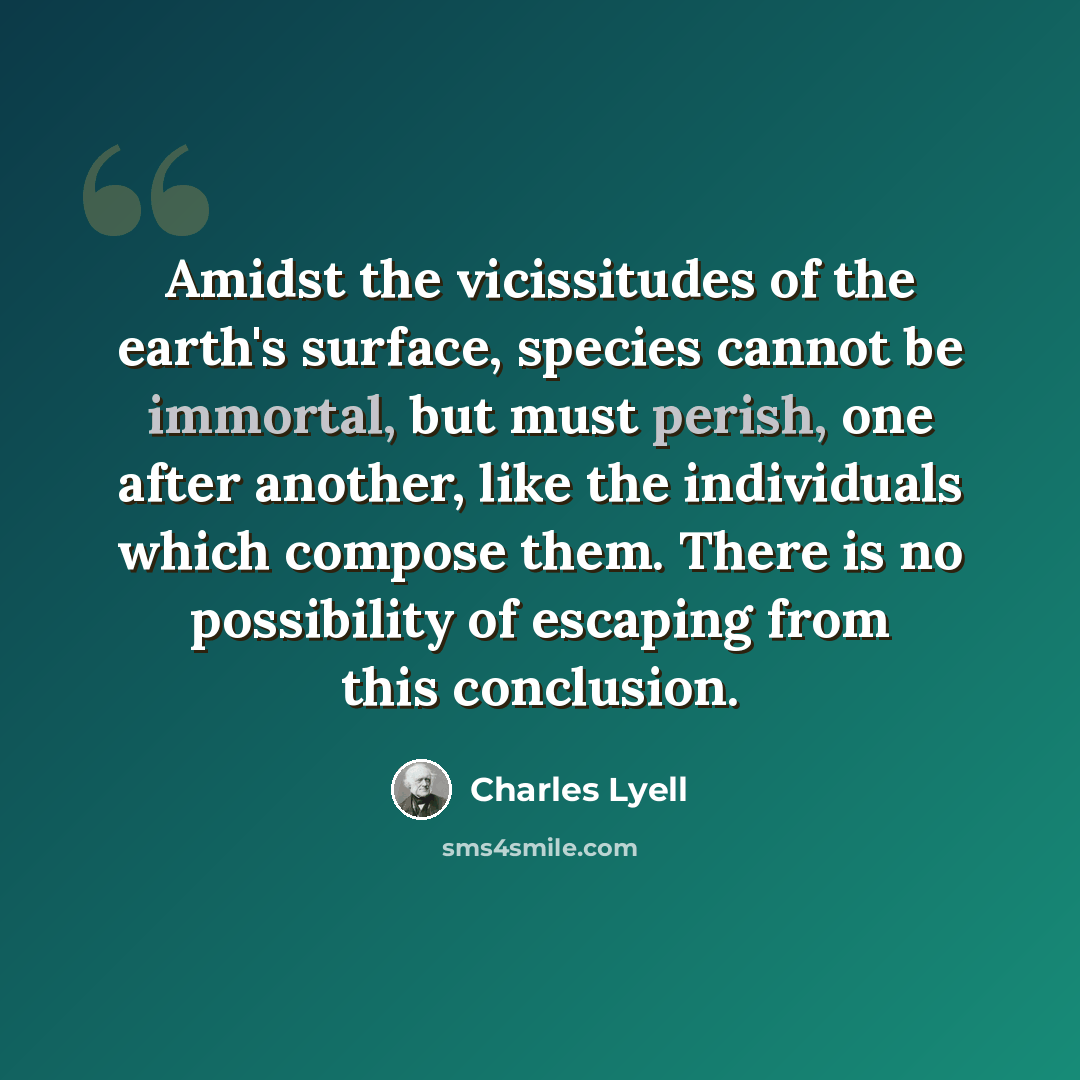 “Amidst the vicissitudes of the earth's surface, species cannot be immortal, but must perish, one after another, like the individuals which compose them. There is no possibility of escaping from this conclusion.” quote by Charles Lyell