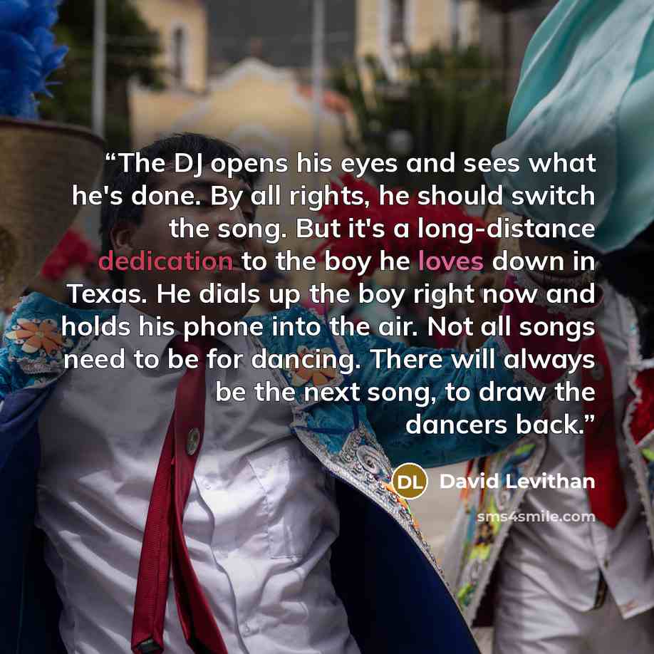 “The DJ opens his eyes and sees what he's done. By all rights, he should switch the song. But it's a long-distance dedication to the boy he loves down in Texas. He dials up the boy right now and holds his phone into the air. Not all songs need to be for dancing. There will always be the next song…” quote by David Levithan