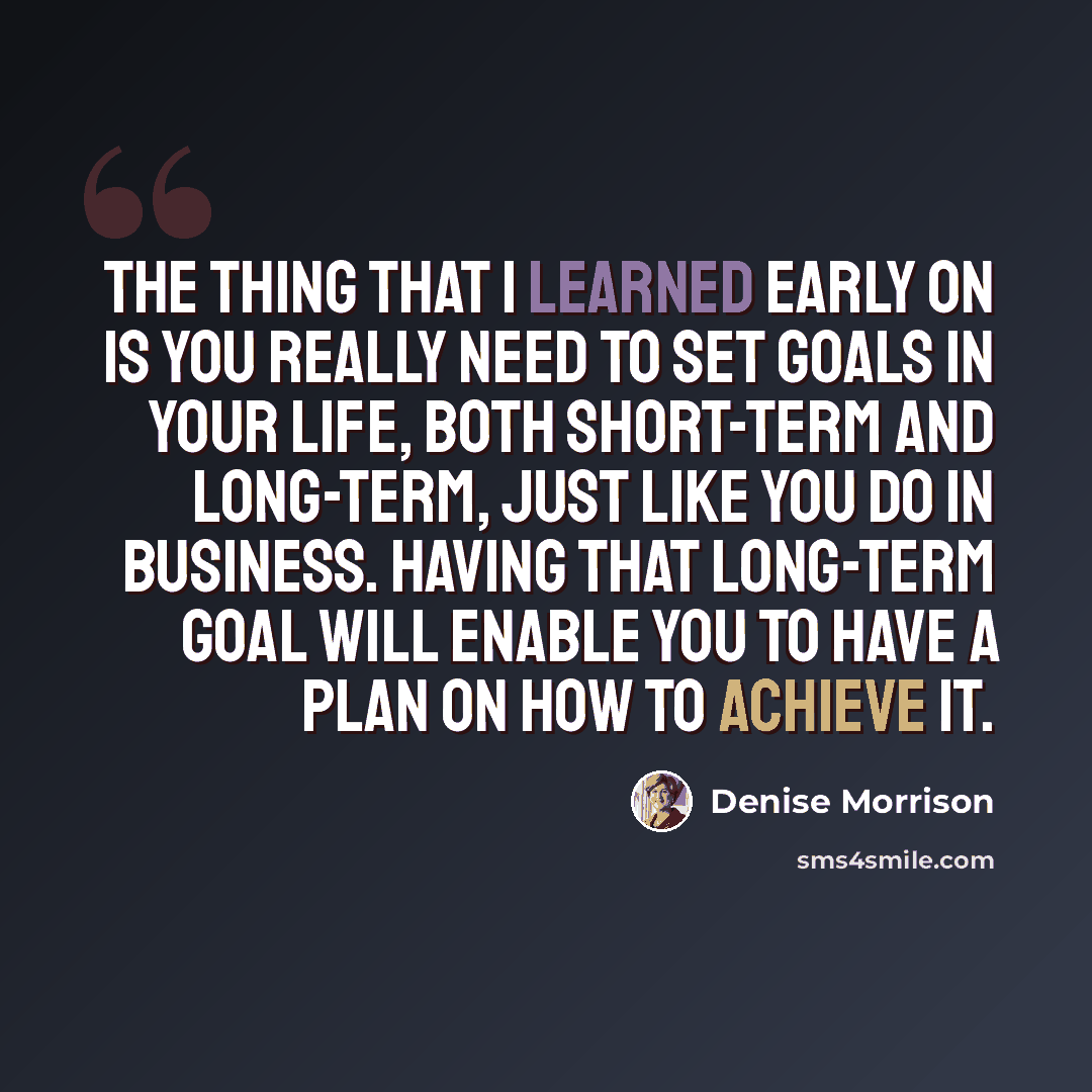 “The thing that I learned early on is you really need to set goals in your life, both short-term and long-term, just like you do in business. Having that long-term goal will enable you to have a plan on how to achieve it.” quote by Denise Morrison