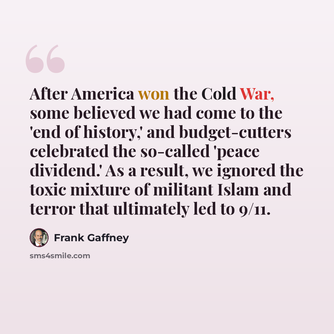 “After America won the Cold War, some believed we had come to the 'end of history,' and budget-cutters celebrated the so-called 'peace dividend.' As a result, we ignored the toxic mixture of militant Islam and terror that ultimately led to 9/11.” quote by Frank Gaffney