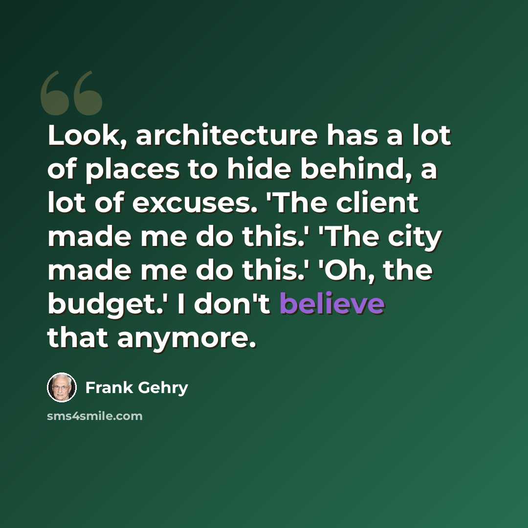 “Look, architecture has a lot of places to hide behind, a lot of excuses. 'The client made me do this.' 'The city made me do this.' 'Oh, the budget.' I don't believe that anymore.” quote by Frank Gehry