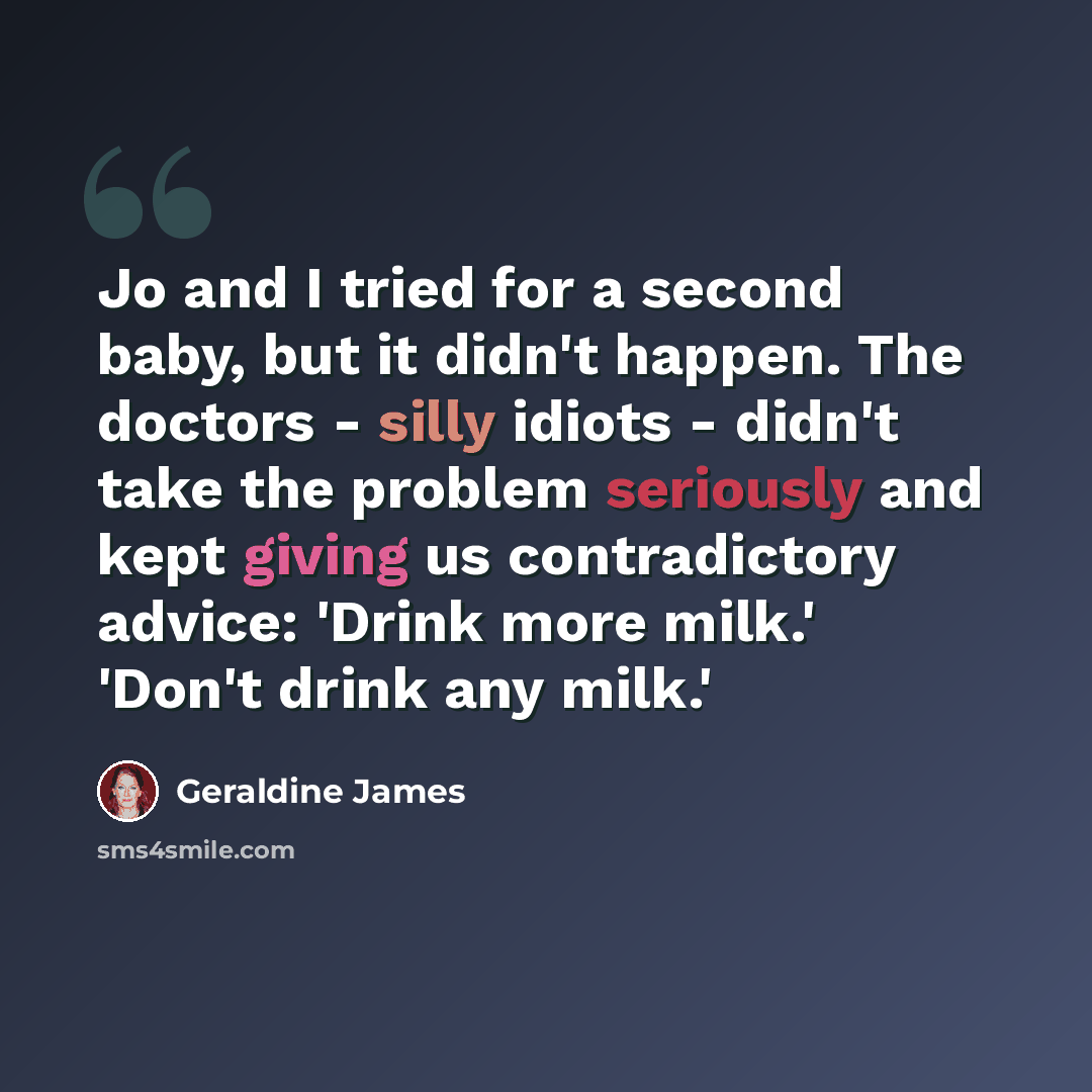 “Jo and I tried for a second baby, but it didn't happen. The doctors - silly idiots - didn't take the problem seriously and kept giving us contradictory advice: 'Drink more milk.' 'Don't drink any milk.'” quote by Geraldine James