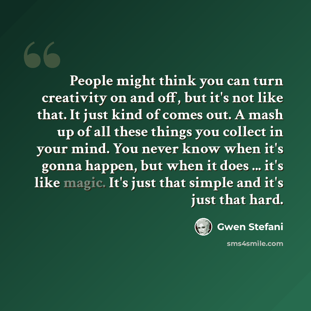 “People might think you can turn creativity on and off, but it's not like that. It just kind of comes out. A mash up of all these things you collect in your mind. You never know when it's gonna happen, but when it does ... it's like magic. It's just that simple and it's just that hard.” quote by Gwen Stefani