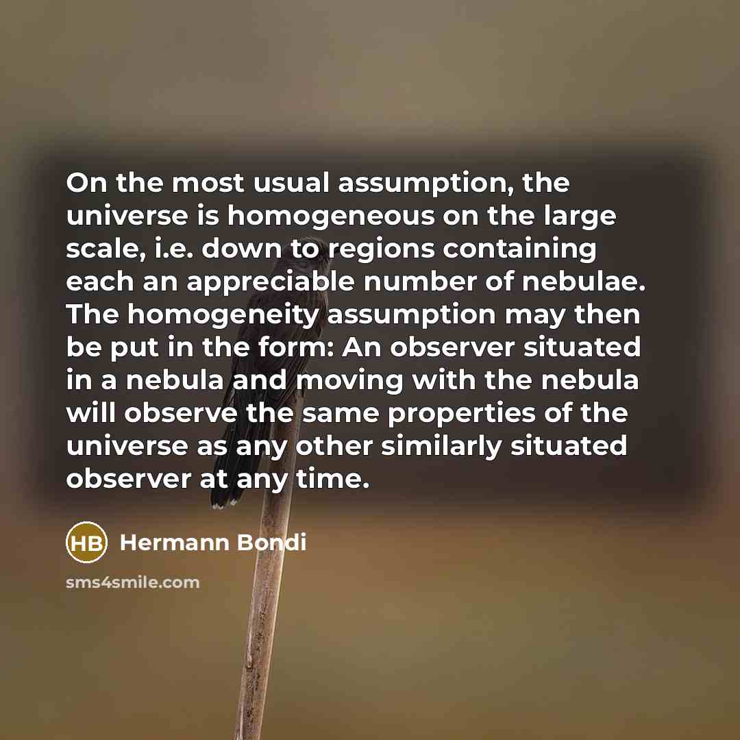 “On the most usual assumption, the universe is homogeneous on the large scale, i.e. down to regions containing each an appreciable number of nebulae. The homogeneity assumption may then be put in the form: An observer situated in a nebula and moving with the nebula will observe the same properties…” quote by Hermann Bondi