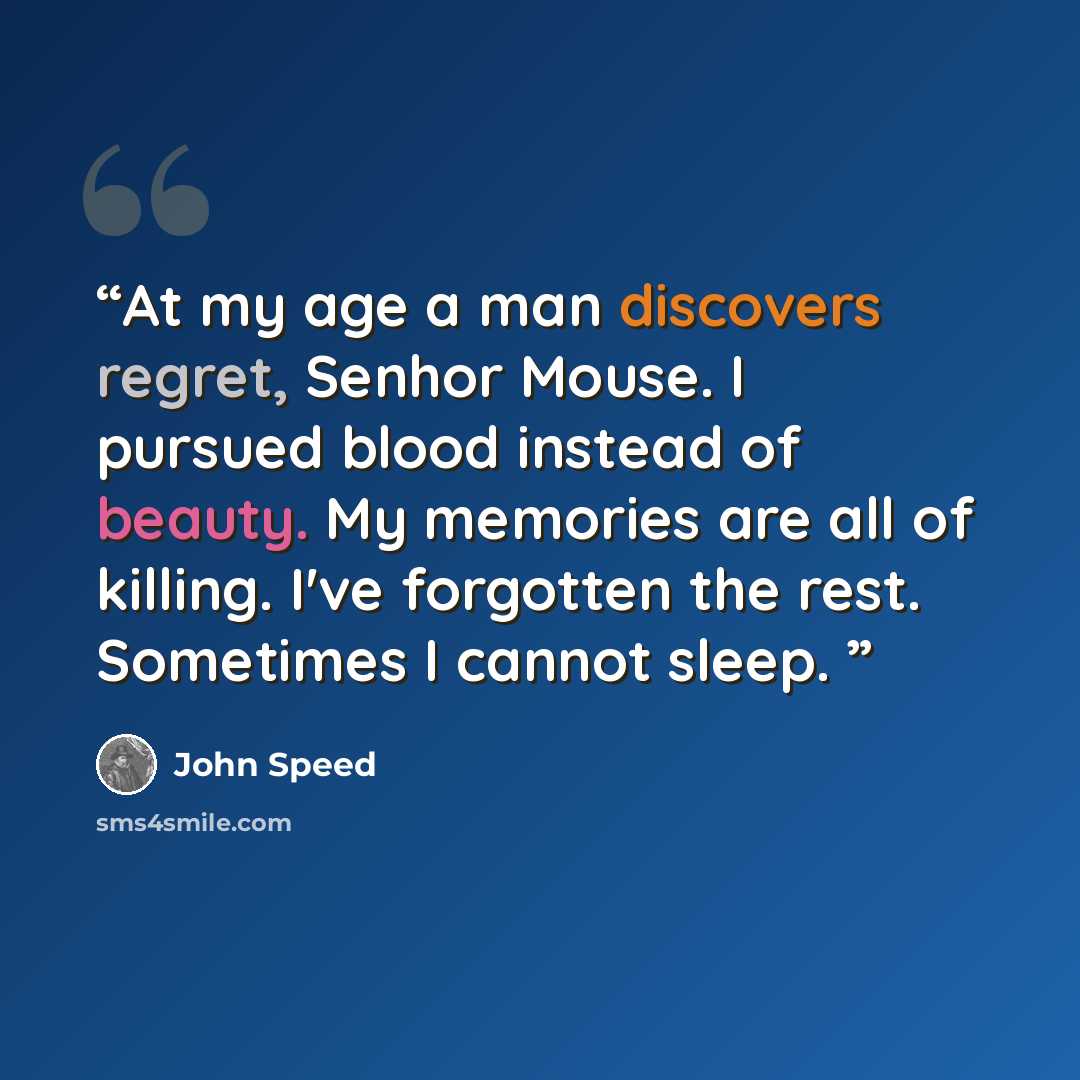“At my age a man discovers regret, Senhor Mouse. I pursued blood instead of beauty. My memories are all of killing. I've forgotten the rest. Sometimes I cannot sleep.” quote by John Speed