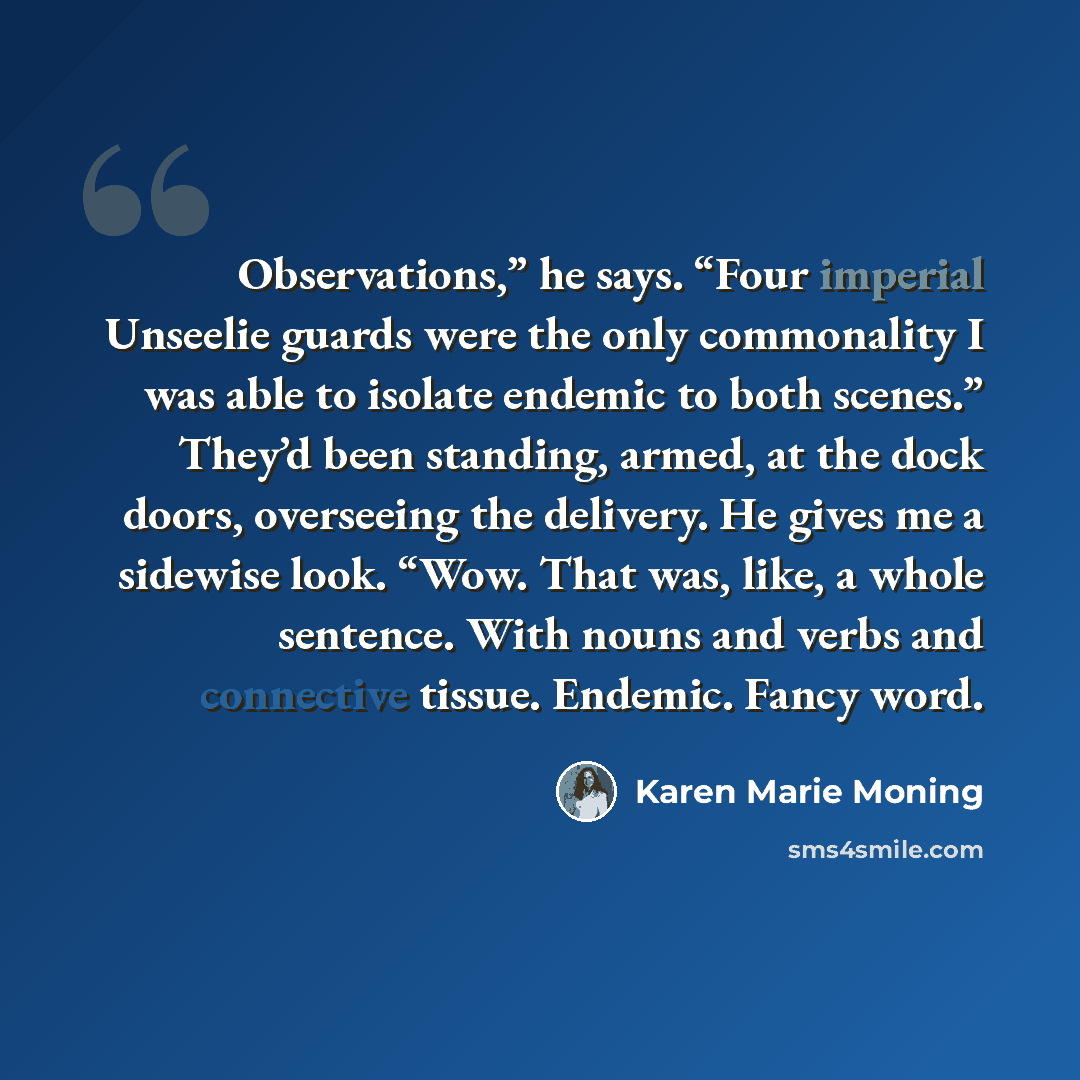 “Observations,” he says. “Four imperial Unseelie guards were the only commonality I was able to isolate endemic to both scenes.” They’d been standing, armed, at the dock doors, overseeing the delivery. He gives me a sidewise look. “Wow. That was, like, a whole sentence. With nouns and verbs and…” quote by Karen Marie Moning