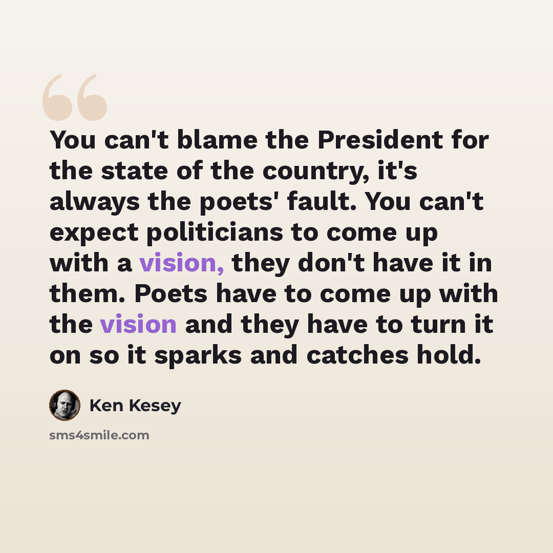 “You can't blame the President for the state of the country, it's always the poets' fault. You can't expect politicians to come up with a vision, they don't have it in them. Poets have to come up with the vision and they have to turn it on so it sparks and catches hold.” quote by Ken Kesey