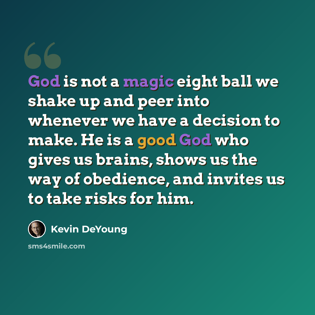 “God is not a magic eight ball we shake up and peer into whenever we have a decision to make. He is a good God who gives us brains, shows us the way of obedience, and invites us to take risks for him.” quote by Kevin DeYoung