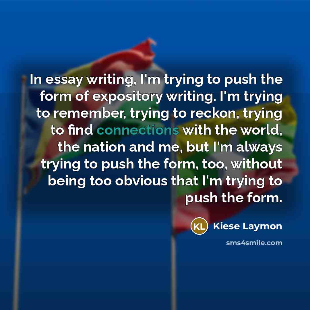 “In essay writing, I'm trying to push the form of expository writing. I'm trying to remember, trying to reckon, trying to find connections with the world, the nation and me, but I'm always trying to push the form, too, without being too obvious that I'm trying to push the form.” quote by Kiese Laymon