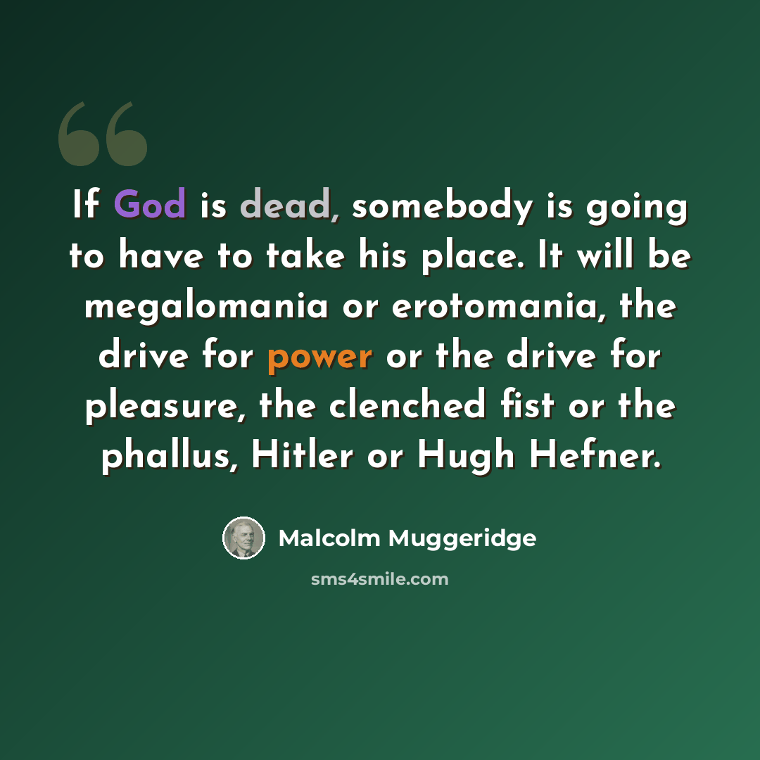 “If God is dead, somebody is going to have to take his place. It will be megalomania or erotomania, the drive for power or the drive for pleasure, the clenched fist or the phallus, Hitler or Hugh Hefner.” quote by Malcolm Muggeridge