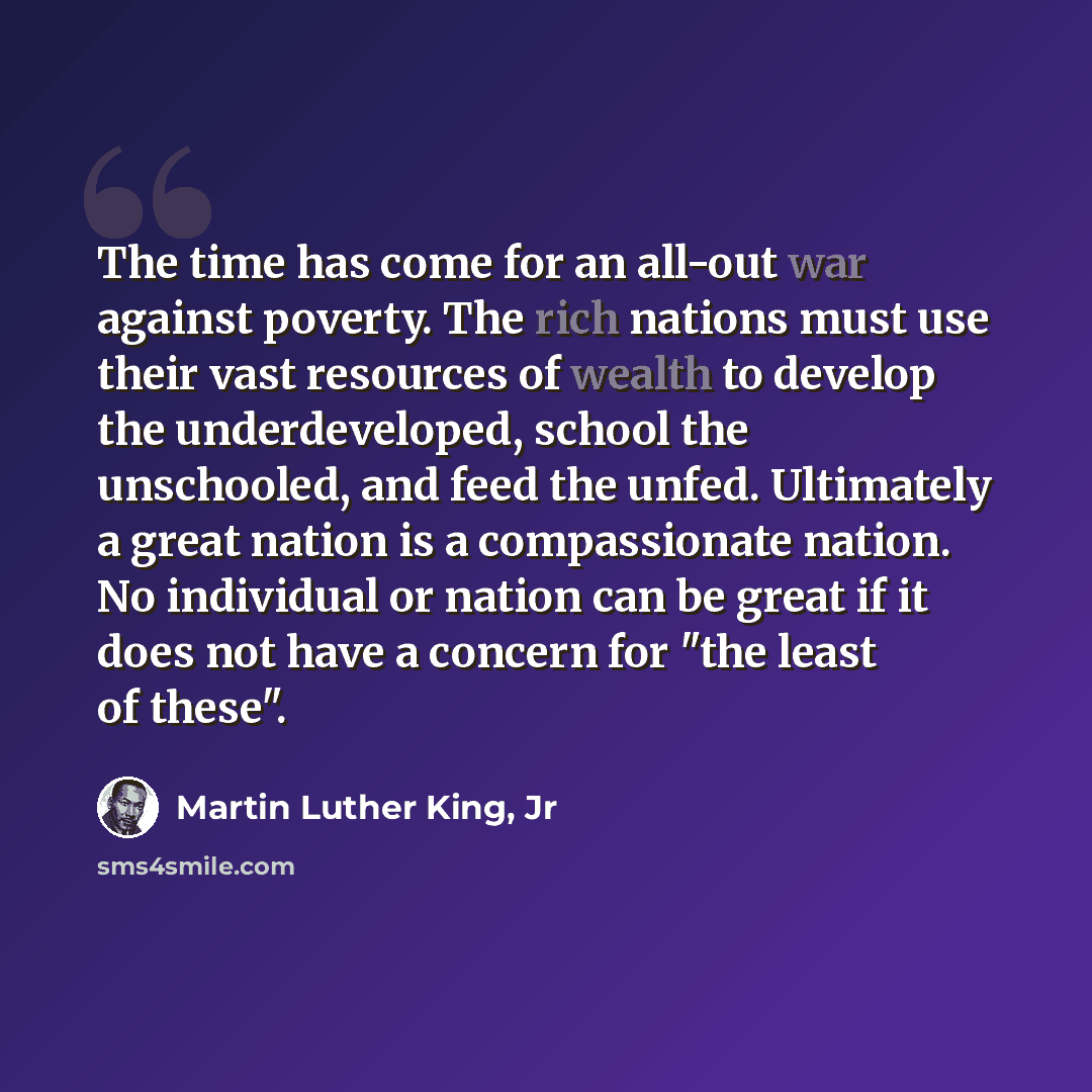 “The time has come for an all-out war against poverty. The rich nations must use their vast resources of wealth to develop the underdeveloped, school the unschooled, and feed the unfed. Ultimately a great nation is a compassionate nation. No individual or nation can be great if it does not have a…” quote by Martin Luther King, Jr