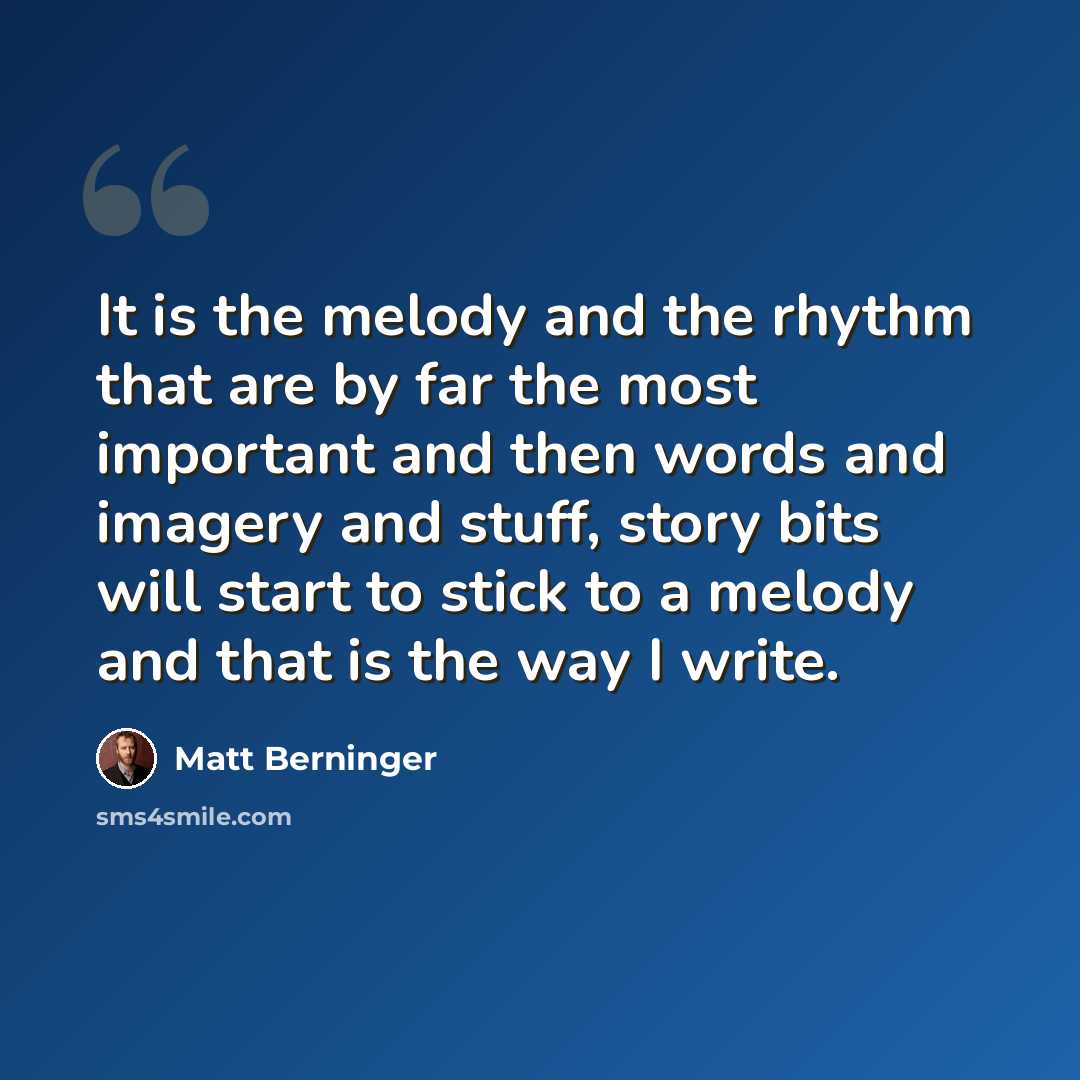 “It is the melody and the rhythm that are by far the most important and then words and imagery and stuff, story bits will start to stick to a melody and that is the way I write.” quote by Matt Berninger