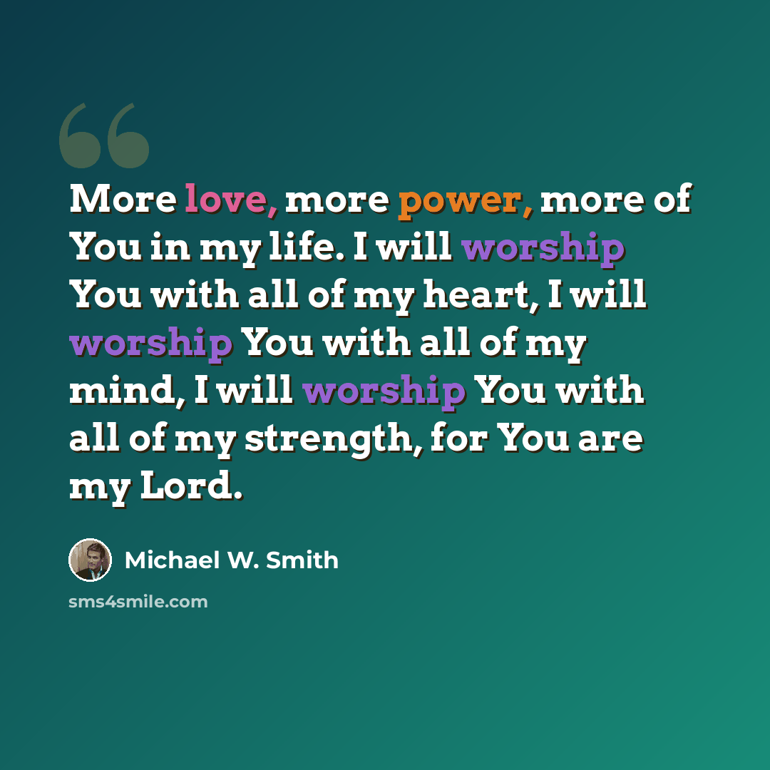 “More love, more power, more of You in my life. I will worship You with all of my heart, I will worship You with all of my mind, I will worship You with all of my strength, for You are my Lord.” quote by Michael W. Smith