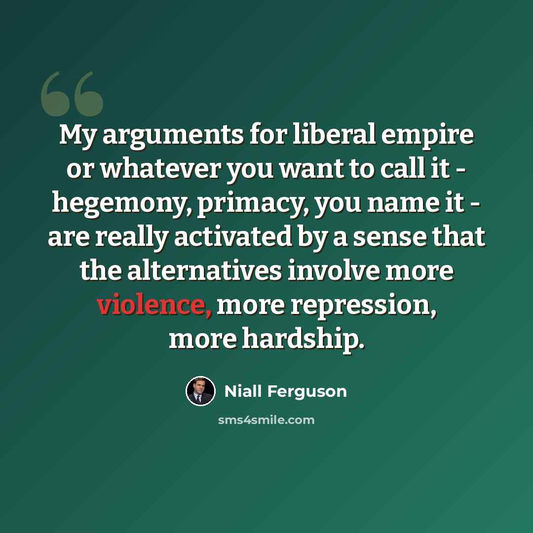 “My arguments for liberal empire or whatever you want to call it - hegemony, primacy, you name it - are really activated by a sense that the alternatives involve more violence, more repression, more hardship.” quote by Niall Ferguson