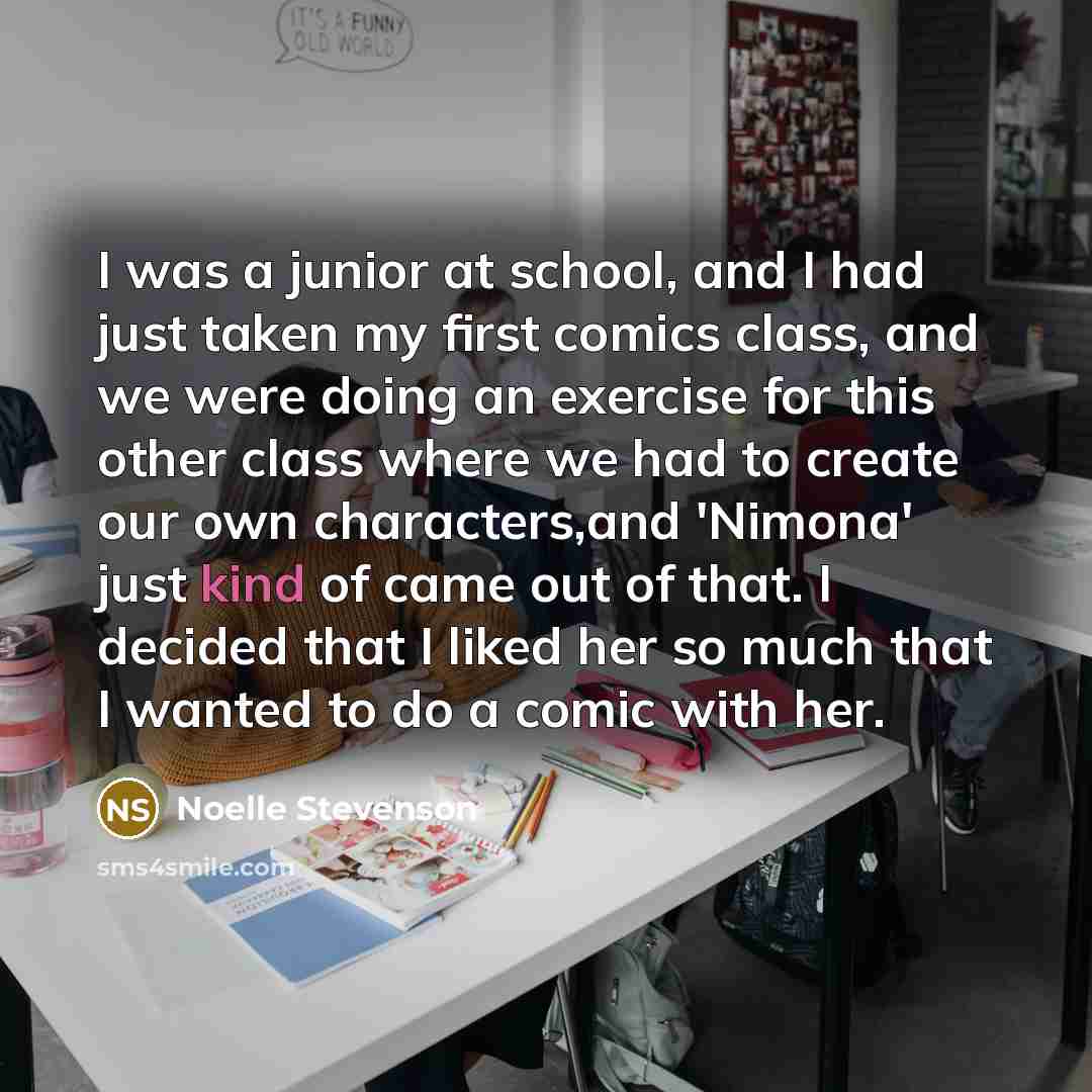 “I was a junior at school, and I had just taken my first comics class, and we were doing an exercise for this other class where we had to create our own characters,and 'Nimona' just kind of came out of that. I decided that I liked her so much that I wanted to do a comic with her.” quote by Noelle Stevenson