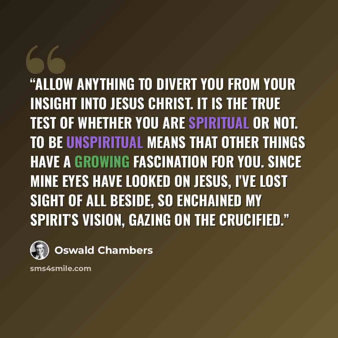 “allow anything to divert you from your insight into Jesus Christ. It is the true test of whether you are spiritual or not. To be unspiritual means that other things have a growing fascination for you. Since mine eyes have looked on Jesus, I’ve lost sight of all beside, So enchained my spirit’s…” quote by Oswald Chambers
