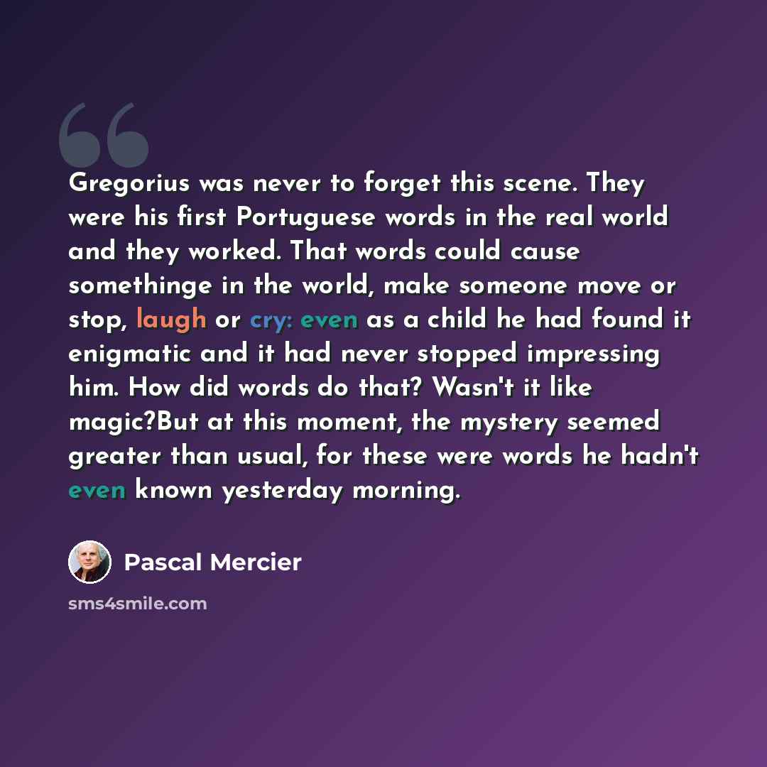 “Gregorius was never to forget this scene. They were his first Portuguese words in the real world and they worked. That words could cause somethinge in the world, make someone move or stop, laugh or cry: even as a child he had found it enigmatic and it had never stopped impressing him. How did…” quote by Pascal Mercier