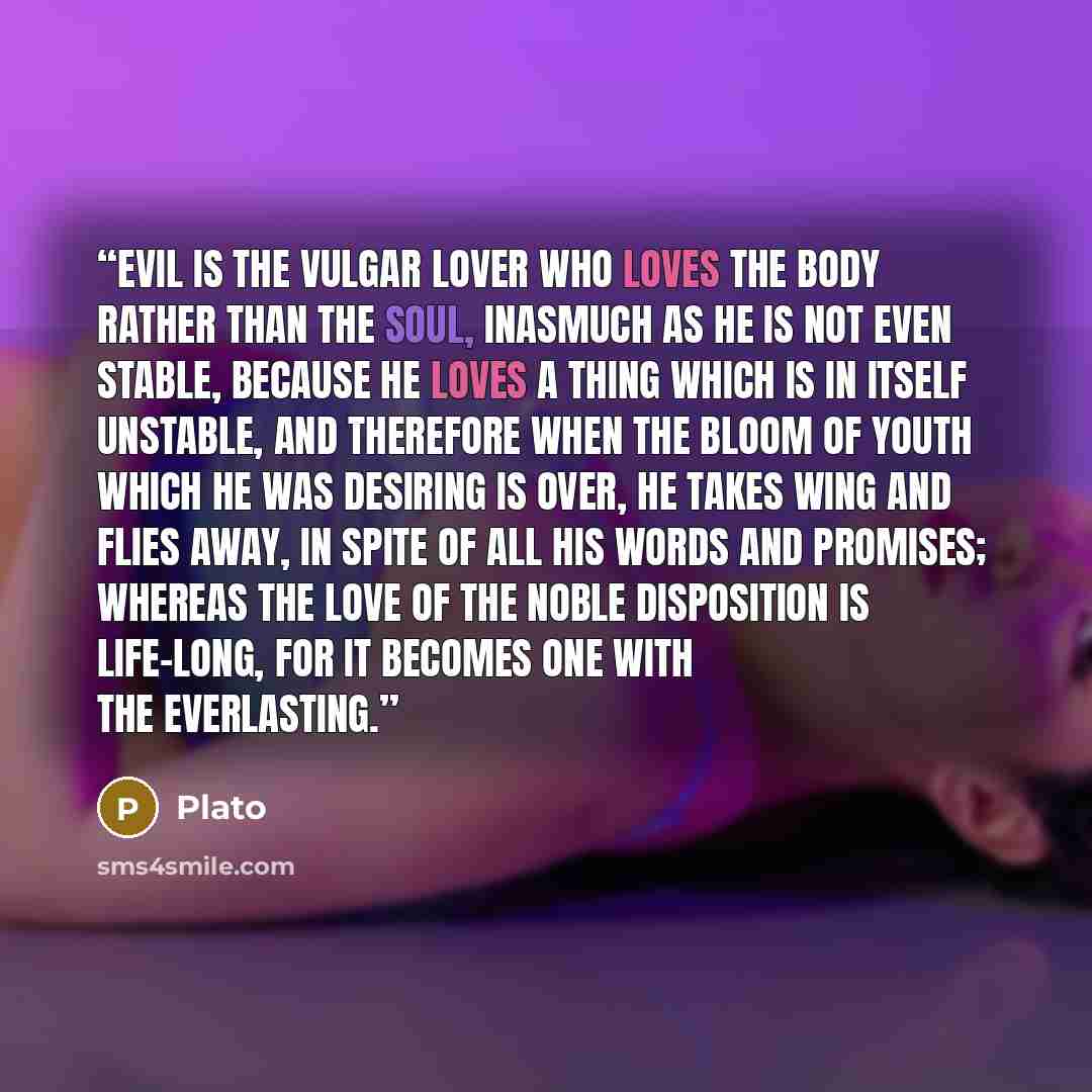 “Evil is the vulgar lover who loves the body rather than the soul, inasmuch as he is not even stable, because he loves a thing which is in itself unstable, and therefore when the bloom of youth which he was desiring is over, he takes wing and flies away, in spite of all his words and promises…” quote by Plato